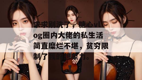 求求别洗了，糖心vlog圈内大佬的私生活简直糜烂不堪，贫穷限制了我的想象力。