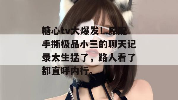 糖心tv大爆发！原配手撕极品小三的聊天记录太生猛了，路人看了都直呼内行。