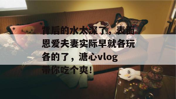 背后的水太深了，表面恩爱夫妻实际早就各玩各的了，溏心vlog带你吃个爽！