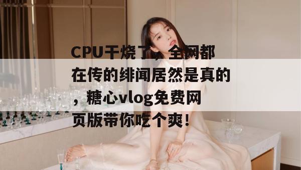 CPU干烧了，全网都在传的绯闻居然是真的，糖心vlog免费网页版带你吃个爽！