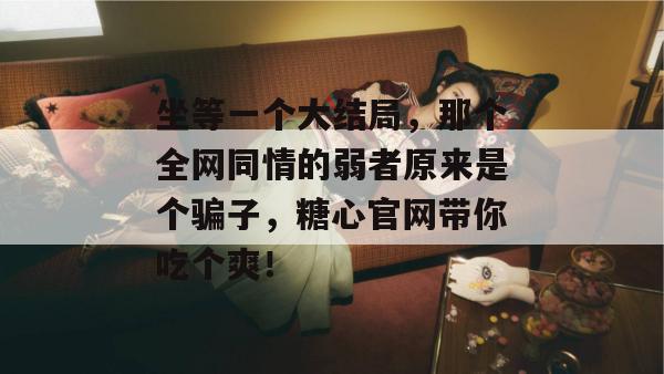 坐等一个大结局，那个全网同情的弱者原来是个骗子，糖心官网带你吃个爽！