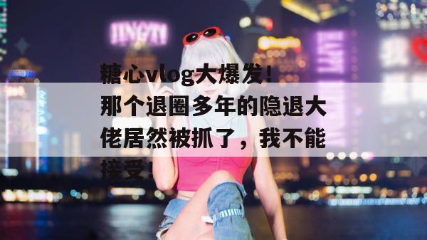 糖心vlog大爆发！那个退圈多年的隐退大佬居然被抓了，我不能接受！